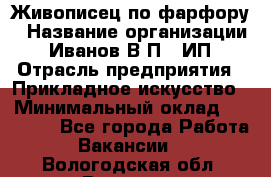 Живописец по фарфору › Название организации ­ Иванов В.П., ИП › Отрасль предприятия ­ Прикладное искусство › Минимальный оклад ­ 30 000 - Все города Работа » Вакансии   . Вологодская обл.,Вологда г.